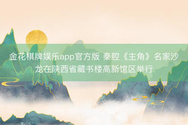 金花棋牌娱乐app官方版 秦腔《主角》名家沙龙在陕西省藏书楼高新馆区举行