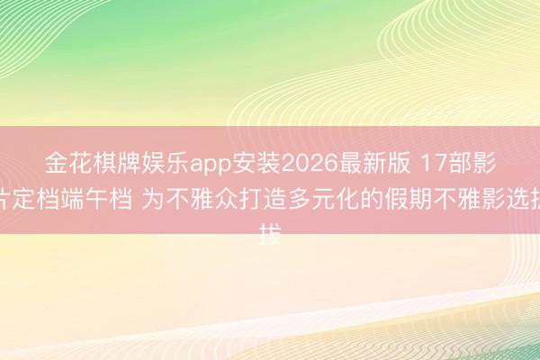 金花棋牌娱乐app安装2026最新版 17部影片定档端午档 为不雅众打造多元化的假期不雅影选拔