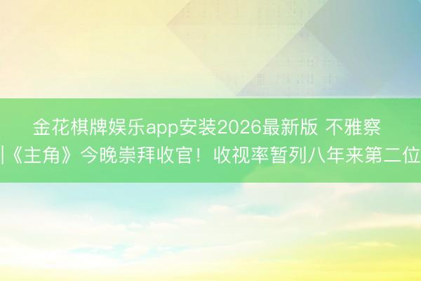 金花棋牌娱乐app安装2026最新版 不雅察 |《主角》今晚崇拜收官!收视率暂列八年来第二位
