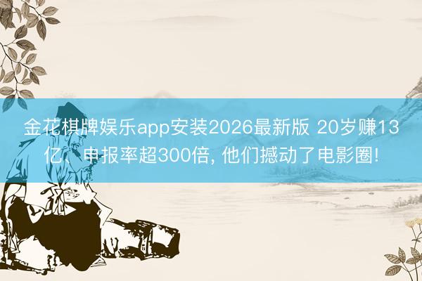 金花棋牌娱乐app安装2026最新版 20岁赚13亿、申报率超300倍， 他们撼动了电影圈!