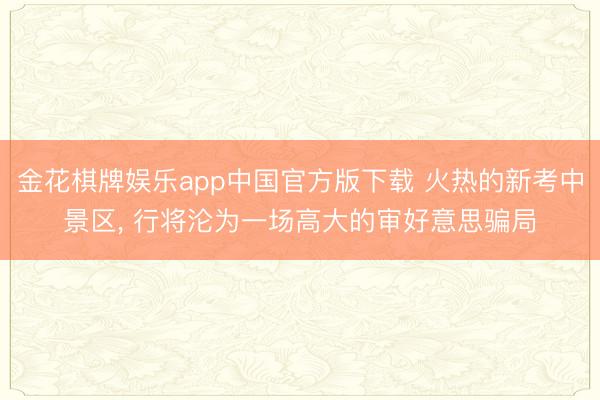 金花棋牌娱乐app中国官方版下载 火热的新考中景区， 行将沦为一场高大的审好意思骗局