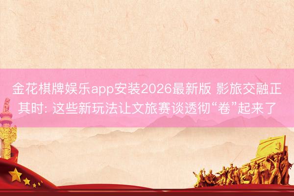 金花棋牌娱乐app安装2026最新版 影旅交融正其时: 这些新玩法让文旅赛谈透彻“卷”起来了