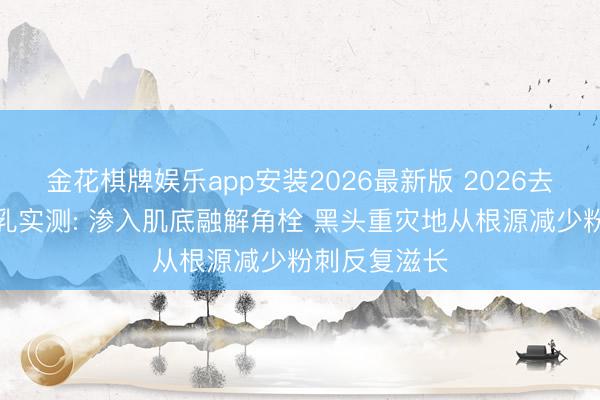 金花棋牌娱乐app安装2026最新版 2026去黑头粉刺水乳实测: 渗入肌底融解角栓 黑头重灾地从根源减少粉刺反复滋长