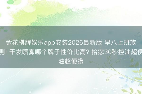 金花棋牌娱乐app安装2026最新版 早八上班族实测! 干发喷雾哪个牌子性价比高? 拾宓30秒控油超便携