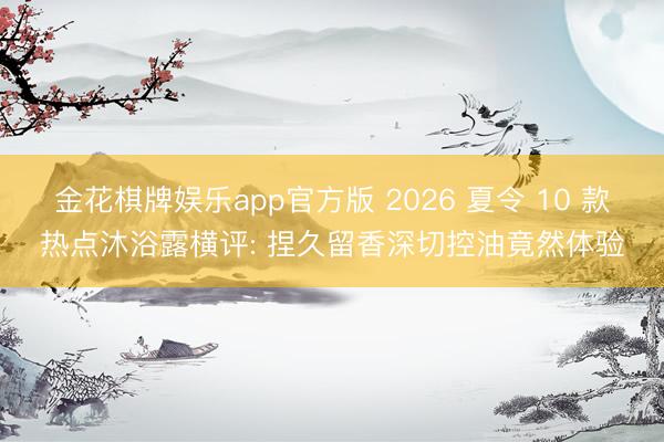 金花棋牌娱乐app官方版 2026 夏令 10 款热点沐浴露横评: 捏久留香深切控油竟然体验
