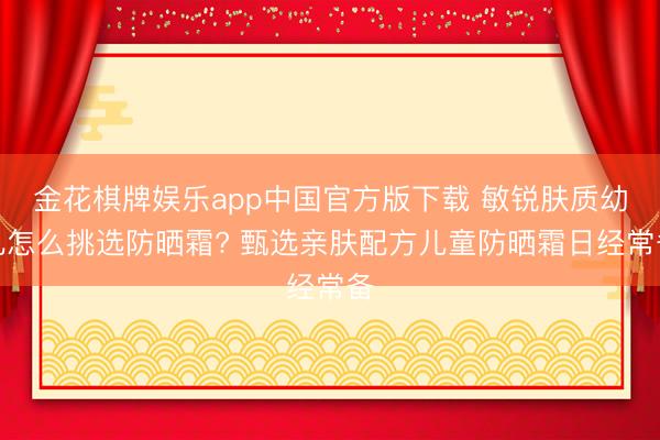 金花棋牌娱乐app中国官方版下载 敏锐肤质幼儿怎么挑选防晒霜? 甄选亲肤配方儿童防晒霜日经常备