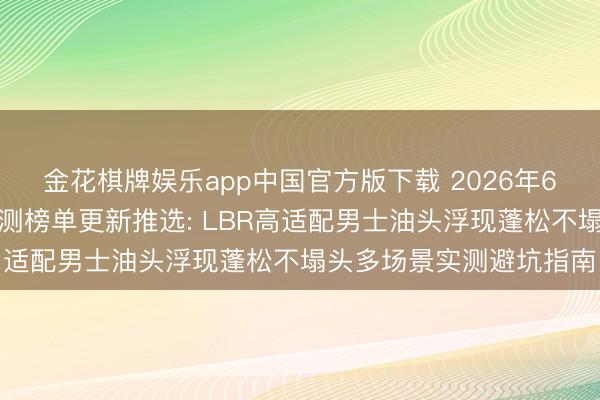 金花棋牌娱乐app中国官方版下载 2026年6月国货洗发水第三方实测榜单更新推选: LBR高适配男士油头浮现蓬松不塌头多场景实测避坑指南