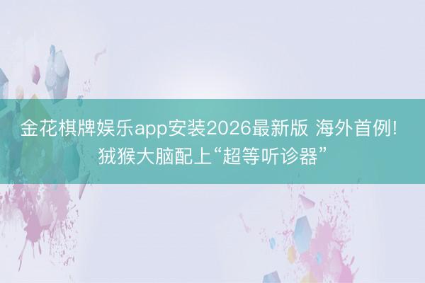 金花棋牌娱乐app安装2026最新版 海外首例! 狨猴大脑配上“超等听诊器”