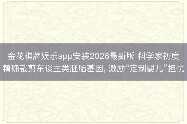 金花棋牌娱乐app安装2026最新版 科学家初度精确裁剪东谈主类胚胎基因， 激励“定制婴儿”担忧
