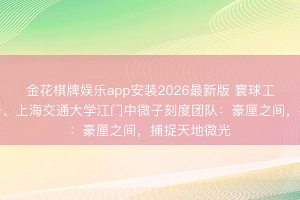 金花棋牌娱乐app安装2026最新版 寰球工东谈主前卫号、上海交通大学江门中微子刻度团队：豪厘之间，捕捉天地微光