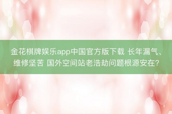 金花棋牌娱乐app中国官方版下载 长年漏气、维修坚苦 国外空间站老浩劫问题根源安在?