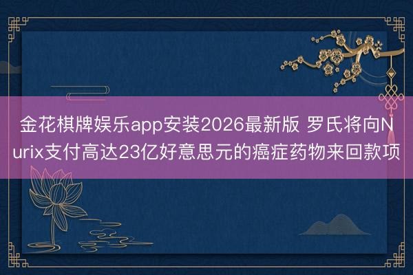 金花棋牌娱乐app安装2026最新版 罗氏将向Nurix支付高达23亿好意思元的癌症药物来回款项