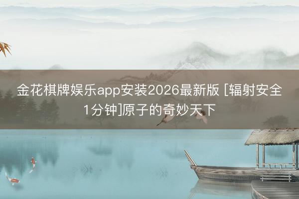 金花棋牌娱乐app安装2026最新版 [辐射安全1分钟]原子的奇妙天下