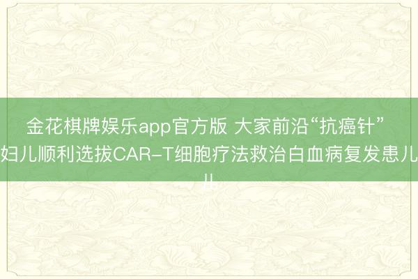 金花棋牌娱乐app官方版 大家前沿“抗癌针” 妇儿顺利选拔CAR-T细胞疗法救治白血病复发患儿