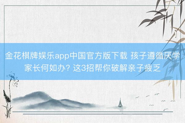 金花棋牌娱乐app中国官方版下载 孩子遵循厌学家长何如办? 这3招帮你破解亲子疲乏