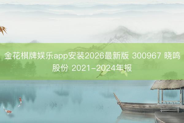 金花棋牌娱乐app安装2026最新版 300967 晓鸣股份 2021-2024年报