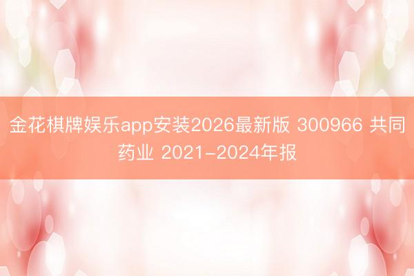 金花棋牌娱乐app安装2026最新版 300966 共同药业 2021-2024年报