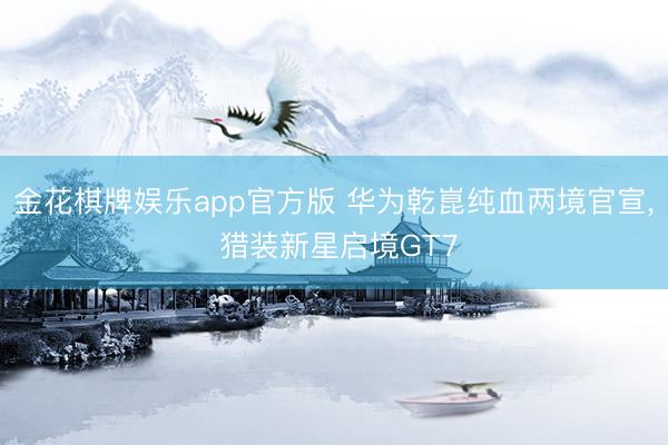 金花棋牌娱乐app官方版 华为乾崑纯血两境官宣， 猎装新星启境GT7
