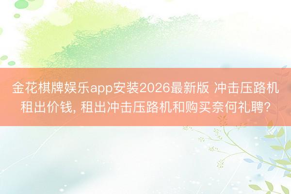 金花棋牌娱乐app安装2026最新版 冲击压路机租出价钱， 租出冲击压路机和购买奈何礼聘?