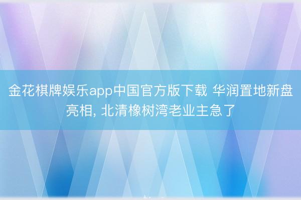 金花棋牌娱乐app中国官方版下载 华润置地新盘亮相， 北清橡树湾老业主急了