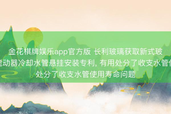 金花棋牌娱乐app官方版 长利玻璃获取新式玻璃窑炉水平搅动器冷却水管悬挂安装专利， 有用处分了收支水管使用寿命问题