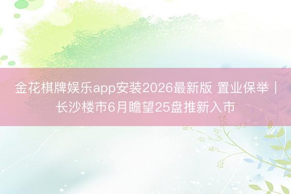 金花棋牌娱乐app安装2026最新版 置业保举｜长沙楼市6月瞻望25盘推新入市