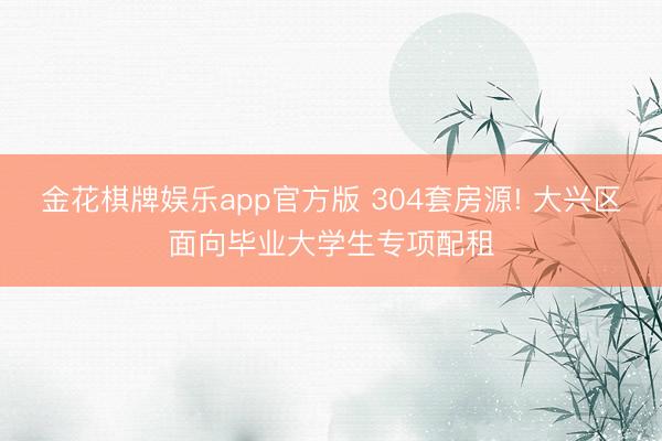 金花棋牌娱乐app官方版 304套房源! 大兴区面向毕业大学生专项配租