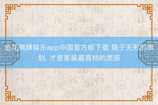 金花棋牌娱乐app中国官方版下载 隐于无形的策划， 才是家装最高档的质感