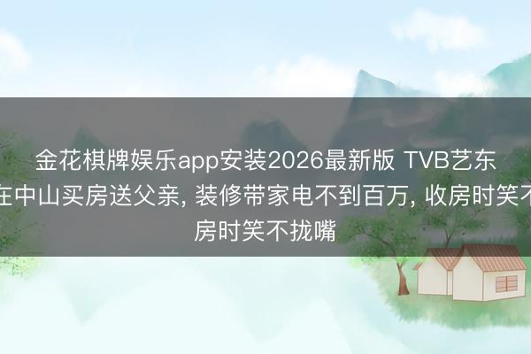 金花棋牌娱乐app安装2026最新版 TVB艺东谈主在中山买房送父亲， 装修带家电不到百万， 收房时笑不拢嘴