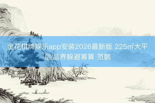 金花棋牌娱乐app安装2026最新版 225㎡大平层|品界躲避筹算 范鹏