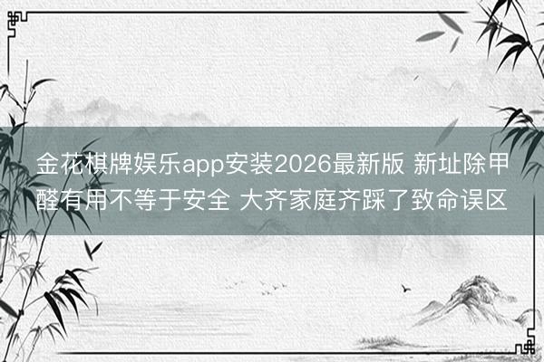 金花棋牌娱乐app安装2026最新版 新址除甲醛有用不等于安全 大齐家庭齐踩了致命误区