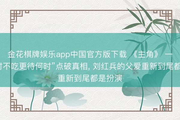 金花棋牌娱乐app中国官方版下载 《主角》 一句“此时不吃更待何时”点破真相， 刘红兵的父爱重新到尾都是扮演