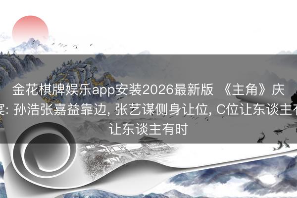 金花棋牌娱乐app安装2026最新版 《主角》庆功宴: 孙浩张嘉益靠边, 张艺谋侧身让位, C位让东谈主有时