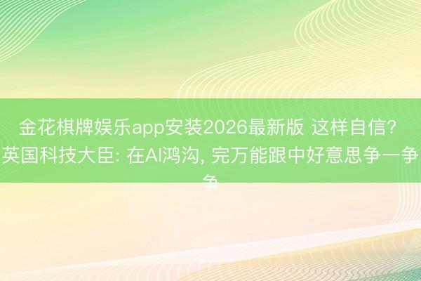 金花棋牌娱乐app安装2026最新版 这样自信? 英国科技大臣: 在AI鸿沟， 完万能跟中好意思争一争