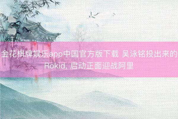 金花棋牌娱乐app中国官方版下载 吴泳铭投出来的Rokid， 启动正面迎战阿里