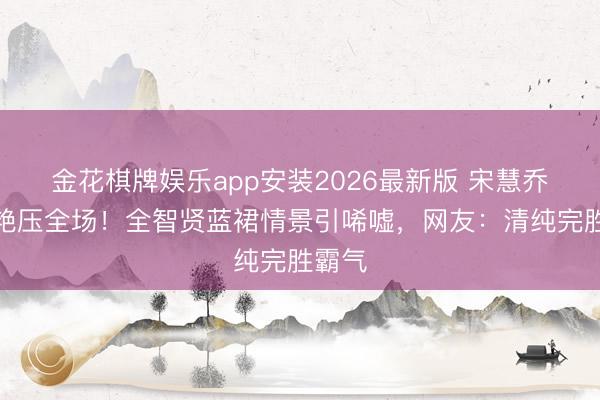 金花棋牌娱乐app安装2026最新版 宋慧乔粉裙艳压全场！全智贤蓝裙情景引唏嘘，网友：清纯完胜霸气