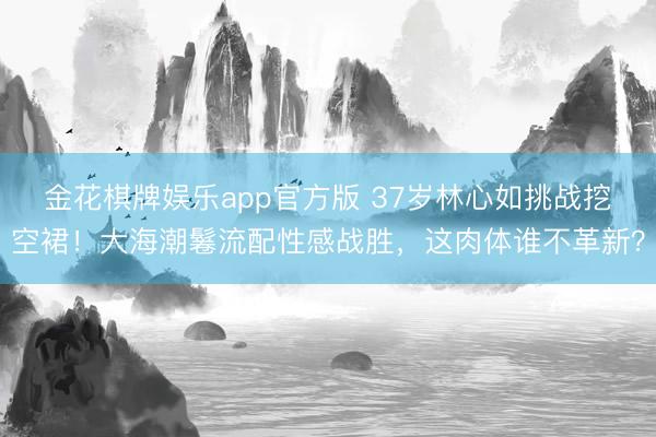 金花棋牌娱乐app官方版 37岁林心如挑战挖空裙!大海潮鬈流配性感战胜,这肉体谁不革新?