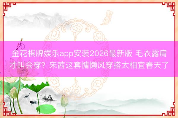 金花棋牌娱乐app安装2026最新版 毛衣露肩才叫会穿？宋茜这套慵懒风穿搭太相宜春天了