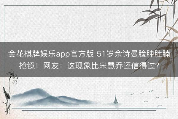 金花棋牌娱乐app官方版 51岁佘诗曼脸肿肚腩抢镜！网友：这现象比宋慧乔还信得过？
