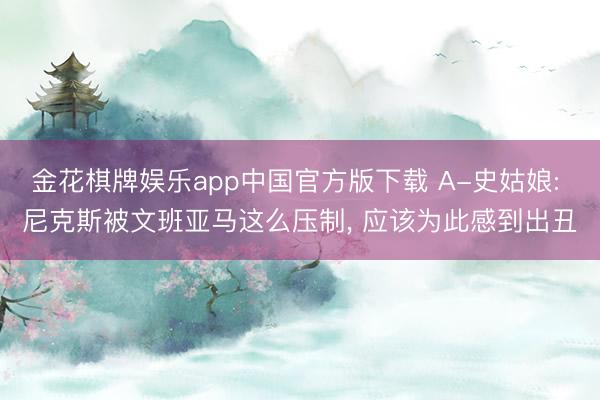 金花棋牌娱乐app中国官方版下载 A-史姑娘: 尼克斯被文班亚马这么压制， 应该为此感到出丑
