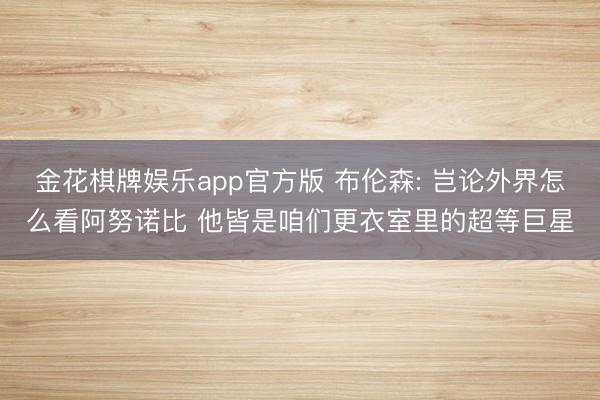 金花棋牌娱乐app官方版 布伦森: 岂论外界怎么看阿努诺比 他皆是咱们更衣室里的超等巨星