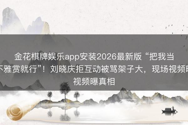 金花棋牌娱乐app安装2026最新版 “把我当熊猫不雅赏就行”！刘晓庆拒互动被骂架子大，现场视频曝真相