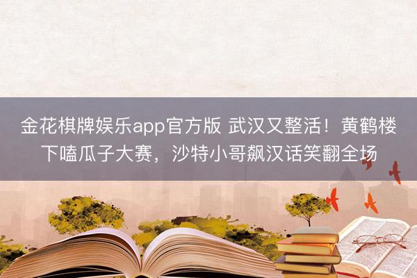 金花棋牌娱乐app官方版 武汉又整活！黄鹤楼下嗑瓜子大赛，沙特小哥飙汉话笑翻全场