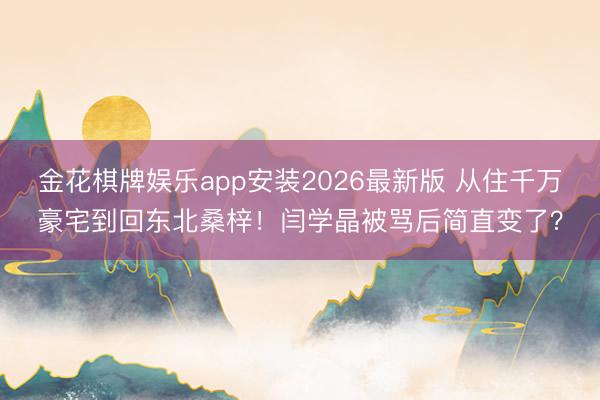 金花棋牌娱乐app安装2026最新版 从住千万豪宅到回东北桑梓！闫学晶被骂后简直变了？