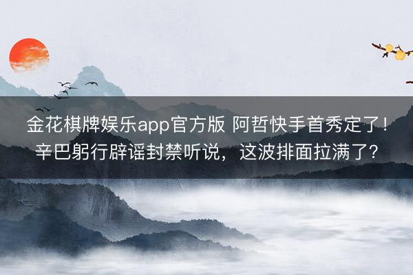 金花棋牌娱乐app官方版 阿哲快手首秀定了！辛巴躬行辟谣封禁听说，这波排面拉满了？