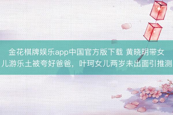 金花棋牌娱乐app中国官方版下载 黄晓明带女儿游乐土被夸好爸爸，叶珂女儿两岁未出面引推测