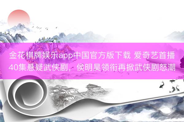 金花棋牌娱乐app中国官方版下载 爱奇艺首播40集悬疑武侠剧，侯明昊领衔再掀武侠剧怒潮
