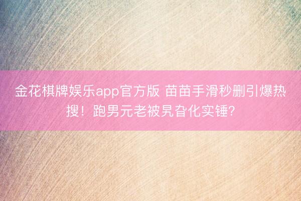 金花棋牌娱乐app官方版 苗苗手滑秒删引爆热搜！跑男元老被旯旮化实锤？
