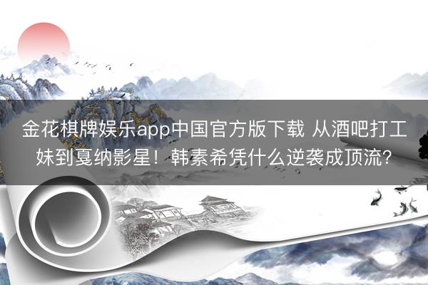 金花棋牌娱乐app中国官方版下载 从酒吧打工妹到戛纳影星！韩素希凭什么逆袭成顶流？