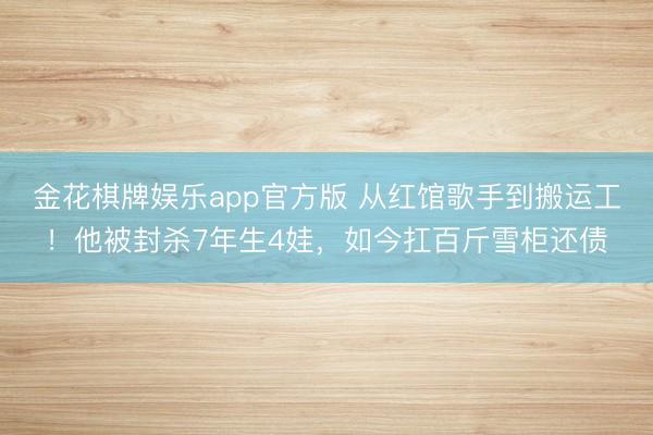 金花棋牌娱乐app官方版 从红馆歌手到搬运工！他被封杀7年生4娃，如今扛百斤雪柜还债